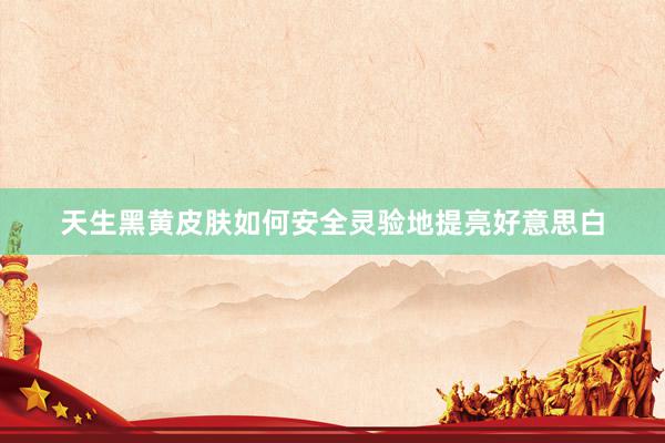 天生黑黄皮肤如何安全灵验地提亮好意思白